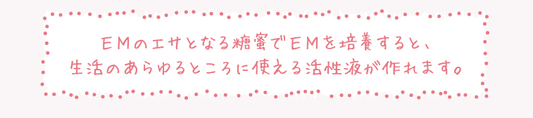 EMのエサとなる糖蜜でEMを培養すると、
生活のあらゆるところに使える活性液が作れます。