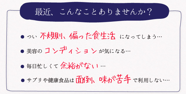 最近、こんなことありませんか？つい 不規則、偏った食生活 になってしまう･･･髪がパサつく、肌が荒れる、むくみやすい ･･･ストレスがたまってイライラ する･･･サプリや健康食品は面倒、味が苦手で利用しない･･･