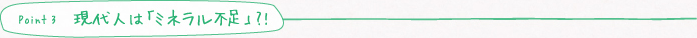 point3　現代人は「ミネラル不足」？！